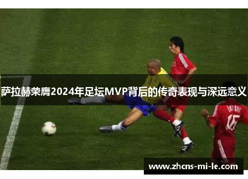 萨拉赫荣膺2024年足坛MVP背后的传奇表现与深远意义 萨拉赫荣膺2024年足坛MVP背后的传奇表现与深远意义