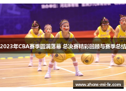 2023年CBA赛季圆满落幕 总决赛精彩回顾与赛季总结 2023年CBA赛季圆满落幕 总决赛精彩回顾与赛季总结