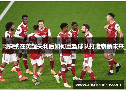 阿森纳在英超失利后如何重塑球队打造崭新未来