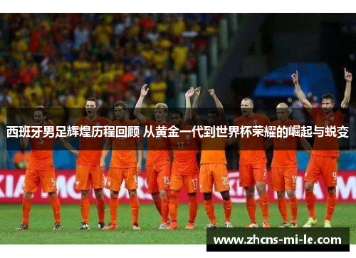 西班牙男足辉煌历程回顾 从黄金一代到世界杯荣耀的崛起与蜕变