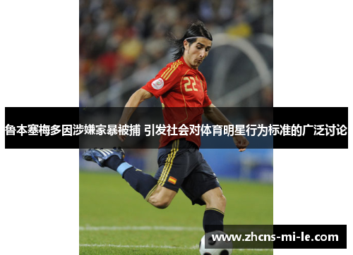 鲁本塞梅多因涉嫌家暴被捕 引发社会对体育明星行为标准的广泛讨论