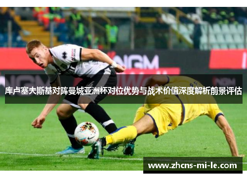 库卢塞夫斯基对阵曼城亚洲杯对位优势与战术价值深度解析前景评估 库卢塞夫斯基对阵曼城亚洲杯对位优势与战术价值深度解析前景评估