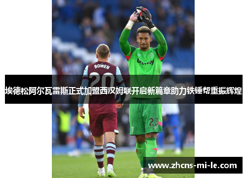 埃德松阿尔瓦雷斯正式加盟西汉姆联开启新篇章助力铁锤帮重振辉煌